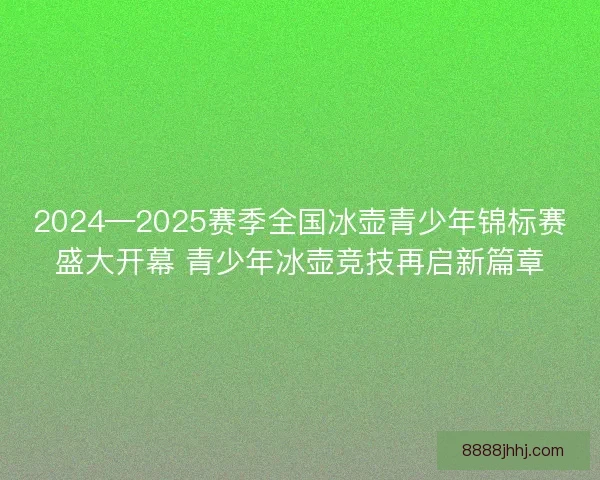 2024—2025赛季全国冰壶青少年锦标赛盛大开幕 青少年冰壶竞技再启新篇章