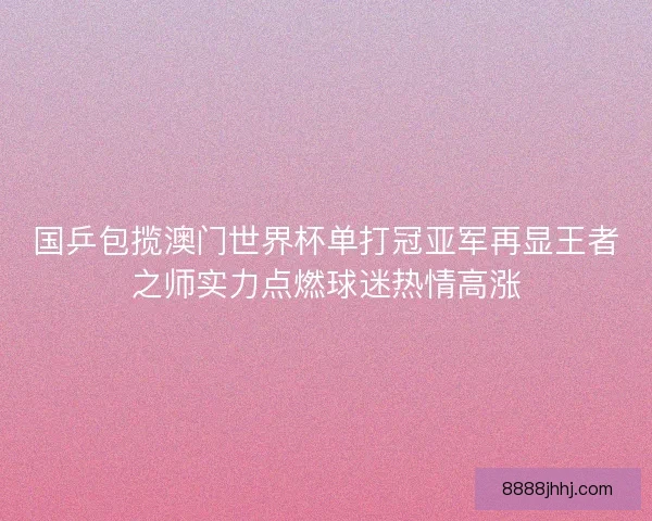 国乒包揽澳门世界杯单打冠亚军再显王者之师实力点燃球迷热情高涨