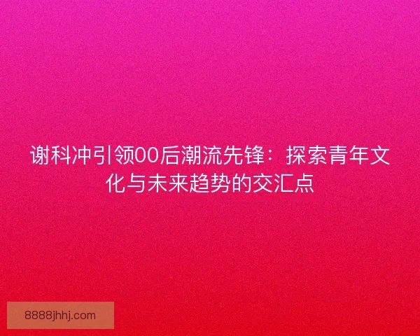 谢科冲引领00后潮流先锋：探索青年文化与未来趋势的交汇点