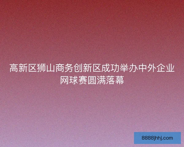 高新区狮山商务创新区成功举办中外企业网球赛圆满落幕