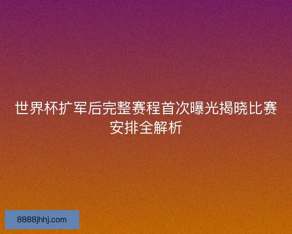 世界杯扩军后完整赛程首次曝光揭晓比赛安排全解析