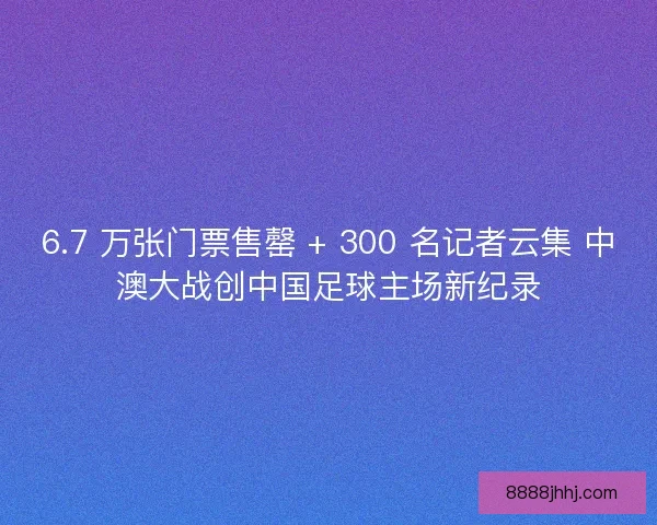 6.7 万张门票售罄 + 300 名记者云集 中澳大战创中国足球主场新纪录