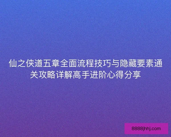 仙之侠道五章全面流程技巧与隐藏要素通关攻略详解高手进阶心得分享