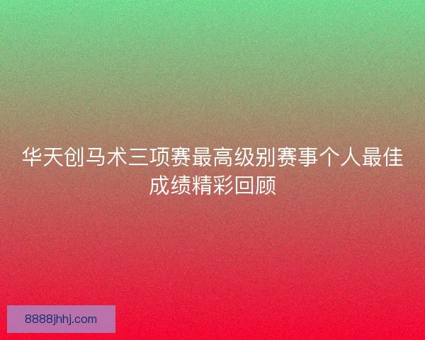 华天创马术三项赛最高级别赛事个人最佳成绩精彩回顾