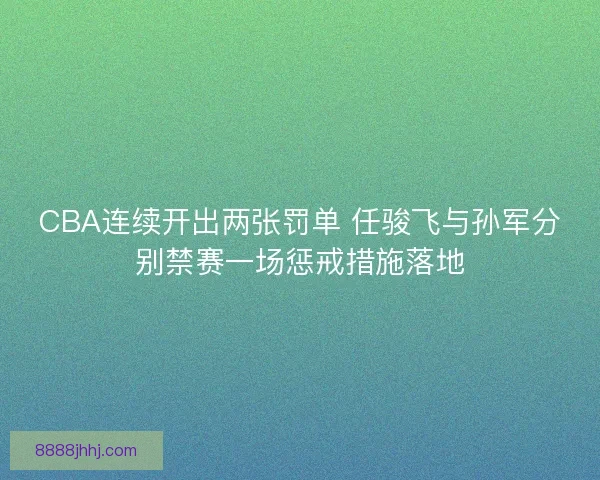 CBA连续开出两张罚单 任骏飞与孙军分别禁赛一场惩戒措施落地