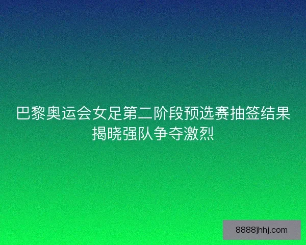 巴黎奥运会女足第二阶段预选赛抽签结果揭晓强队争夺激烈